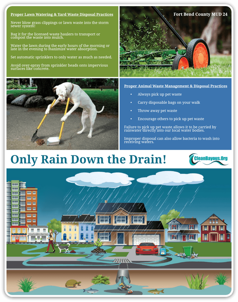 Proper Lawn Watering & Yard Waste Disposal PracticesNever blow grass clippings or lawn waste into the storm sewer system! Bag it for the licensed waste haulers to transport or compost the waste into mulch. Water the lawn during the early hours of the morning or late in the evening to maximize water absorption. Set automatic sprinklers to only water as much as needed. Avoid over-spray from sprinkler heads onto impervious surfaces like concrete. Proper Animal Waste Management & Disposal Practices. Always pick up pet waste; Carry disposable bags on your walk; Throw away pet waste; Encourage others to pick up pet waste. Failure to pick up pet waste allows it to be carried by rainwater directly into our local water bodies. Improper disposal can also allow bacteria to wash into receiving waters. Visit cleanbayous.org